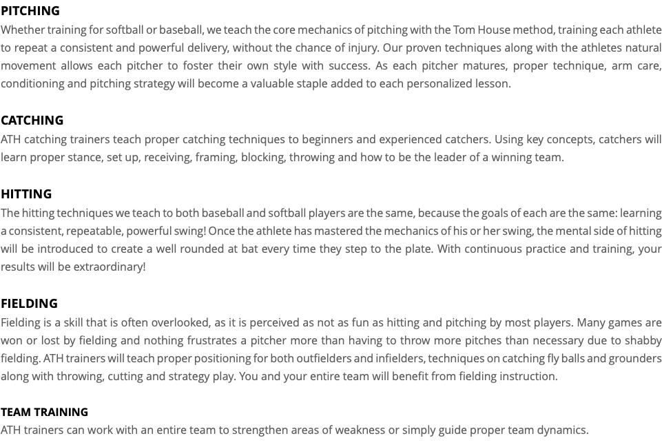 PITCHING Whether training for softball or baseball, we teach the core mechanics of pitching with the Tom House method, training each athlete to repeat a consistent and powerful delivery, without the chance of injury. Our proven techniques along with the athletes natural movement allows each pitcher to foster their own style with success. As each pitcher matures, proper technique, arm care, conditioning and pitching strategy will become a valuable staple added to each personalized lesson. CATCHING ATH catching trainers teach proper catching techniques to beginners and experienced catchers. Using key concepts, catchers will learn proper stance, set up, receiving, framing, blocking, throwing and how to be the leader of a winning team. HITTING The hitting techniques we teach to both baseball and softball players are the same, because the goals of each are the same: learning a consistent, repeatable, powerful swing! Once the athlete has mastered the mechanics of his or her swing, the mental side of hitting will be introduced to create a well rounded at bat every time they step to the plate. With continuous practice and training, your results will be extraordinary! FIELDING Fielding is a skill that is often overlooked, as it is perceived as not as fun as hitting and pitching by most players. Many games are won or lost by fielding and nothing frustrates a pitcher more than having to throw more pitches than necessary due to shabby fielding. ATH trainers will teach proper positioning for both outfielders and infielders, techniques on catching fly balls and grounders along with throwing, cutting and strategy play. You and your entire team will benefit from fielding instruction. TEAM TRAINING ATH trainers can work with an entire team to strengthen areas of weakness or simply guide proper team dynamics.